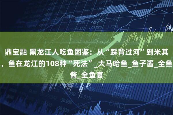 鼎宝融 黑龙江人吃鱼图鉴：从“踩背过河”到米其林，鱼在龙江的108种“死法”_大马哈鱼_鱼子酱_全鱼宴