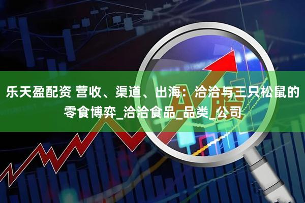 乐天盈配资 营收、渠道、出海：洽洽与三只松鼠的零食博弈_洽洽食品_品类_公司
