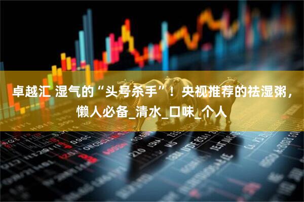 卓越汇 湿气的“头号杀手”！央视推荐的祛湿粥，懒人必备_清水_口味_个人