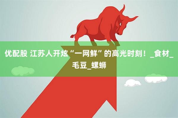 优配股 江苏人开炫“一网鲜”的高光时刻！_食材_毛豆_螺蛳