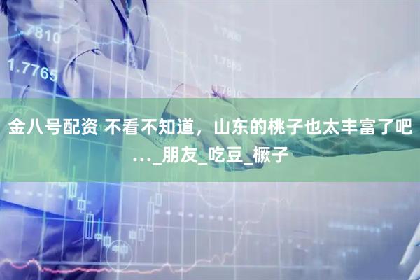 金八号配资 不看不知道，山东的桃子也太丰富了吧…_朋友_吃豆_橛子
