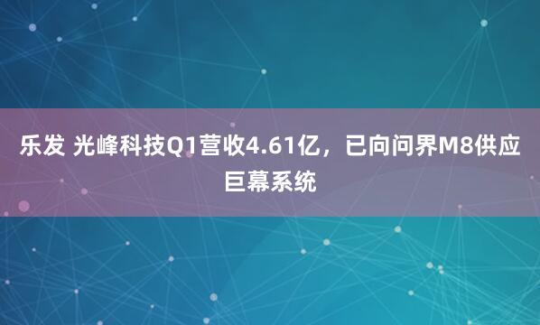 乐发 光峰科技Q1营收4.61亿，已向问界M8供应巨幕系统