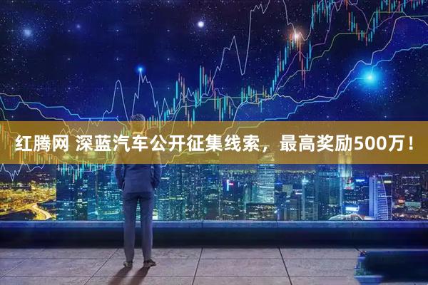 红腾网 深蓝汽车公开征集线索，最高奖励500万！