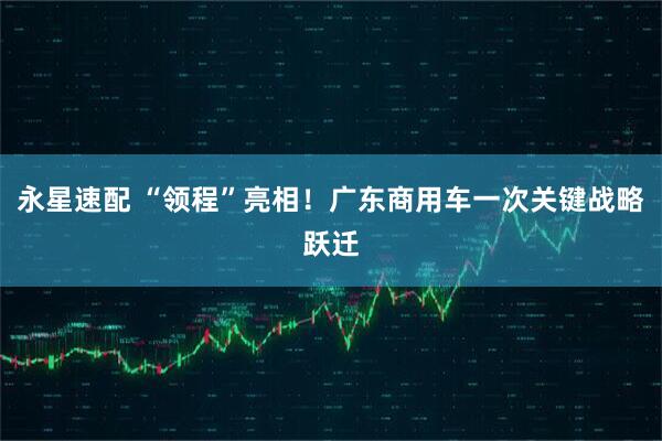 永星速配 “领程”亮相！广东商用车一次关键战略跃迁