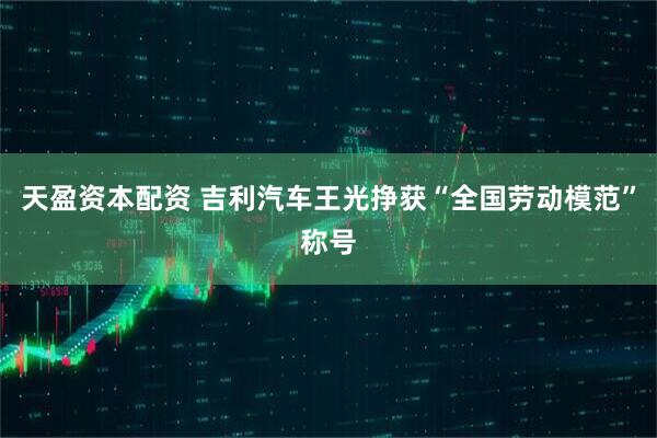 天盈资本配资 吉利汽车王光挣获“全国劳动模范”称号
