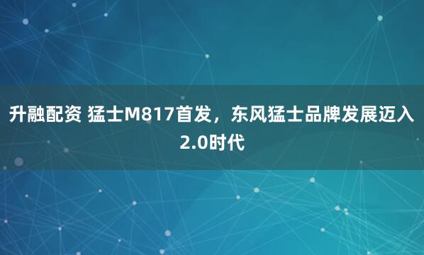 升融配资 猛士M817首发，东风猛士品牌发展迈入2.0时代