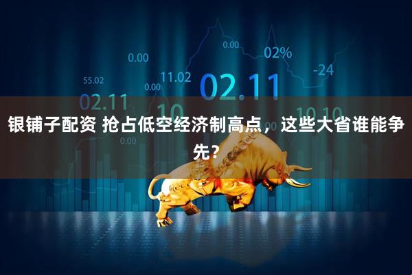 银铺子配资 抢占低空经济制高点，这些大省谁能争先？