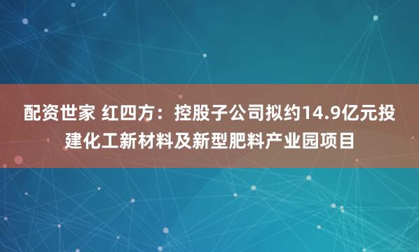 配资世家 红四方：控股子公司拟约14.9亿元投建化工新材料及新型肥料产业园项目