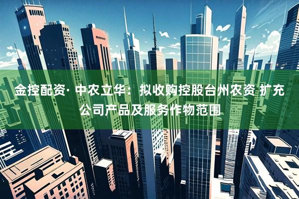 金控配资· 中农立华：拟收购控股台州农资 扩充公司产品及服务作物范围