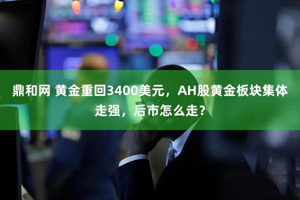 鼎和网 黄金重回3400美元，AH股黄金板块集体走强，后市怎么走？