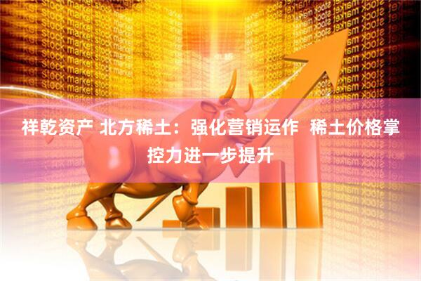 祥乾资产 北方稀土：强化营销运作  稀土价格掌控力进一步提升