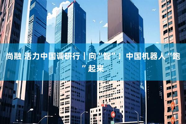 尚融 活力中国调研行｜向“智”！中国机器人“跑”起来