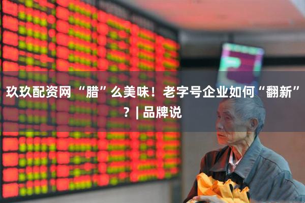 玖玖配资网 “腊”么美味！老字号企业如何“翻新”？| 品牌说