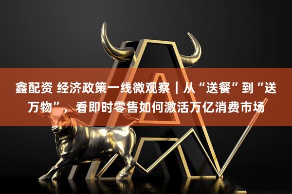 鑫配资 经济政策一线微观察｜从“送餐”到“送万物”，看即时零售如何激活万亿消费市场