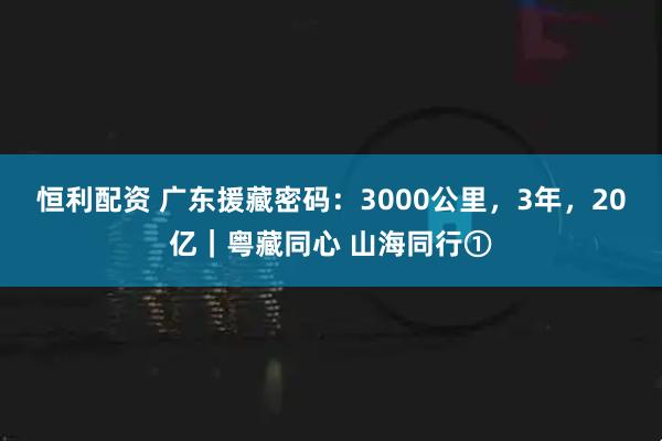 恒利配资 广东援藏密码：3000公里，3年，20亿｜粤藏同心 山海同行①