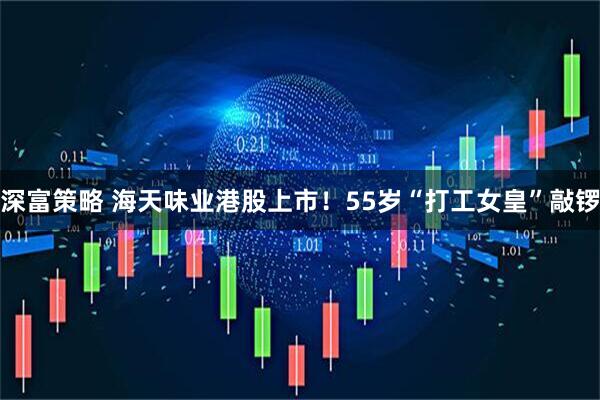 深富策略 海天味业港股上市！55岁“打工女皇”敲锣