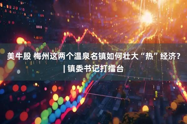 美牛股 梅州这两个温泉名镇如何壮大“热”经济？| 镇委书记打擂台