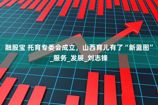 融股宝 托育专委会成立，山西育儿有了“新蓝图”_服务_发展_刘志锋