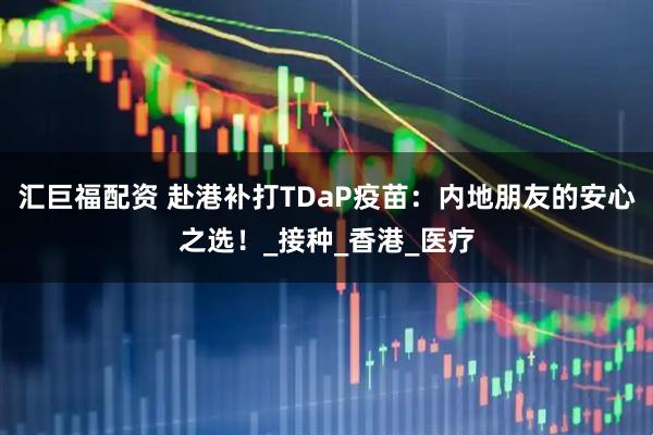 汇巨福配资 赴港补打TDaP疫苗：内地朋友的安心之选！_接种_香港_医疗