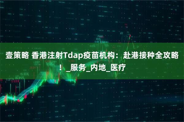 壹策略 香港注射Tdap疫苗机构：赴港接种全攻略！_服务_内地_医疗