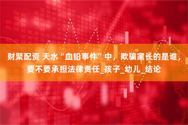 财聚配资 天水“血铅事件”中，欺骗家长的是谁，要不要承担法律责任_孩子_幼儿_结论