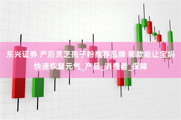 东兴证券 产后灵芝孢子粉推荐品牌 哪款能让宝妈快速恢复元气_产品_消费者_保障