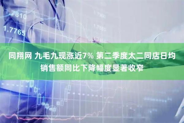 同翔网 九毛九现涨近7% 第二季度太二同店日均销售额同比下降幅度显著收窄