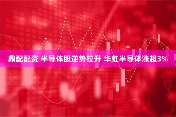 鼎配配资 半导体股逆势拉升 华虹半导体涨超3%