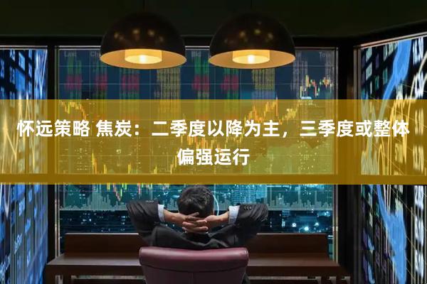 怀远策略 焦炭：二季度以降为主，三季度或整体偏强运行
