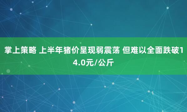 掌上策略 上半年猪价呈现弱震荡 但难以全面跌破14.0元/公斤