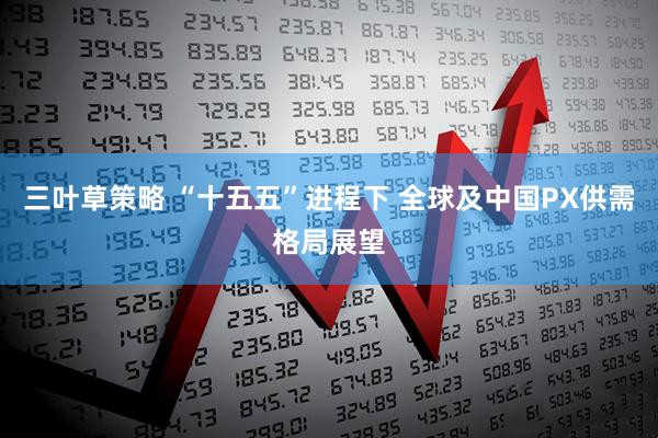 三叶草策略 “十五五”进程下 全球及中国PX供需格局展望