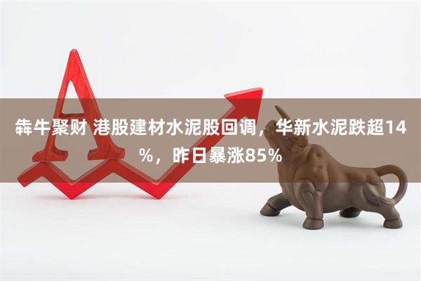 犇牛聚财 港股建材水泥股回调，华新水泥跌超14%，昨日暴涨85%
