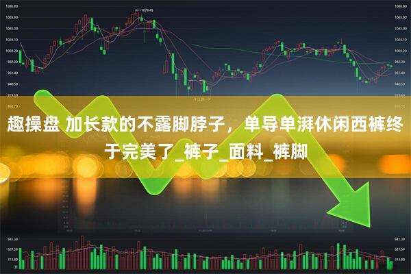 趣操盘 加长款的不露脚脖子，单导单湃休闲西裤终于完美了_裤子_面料_裤脚