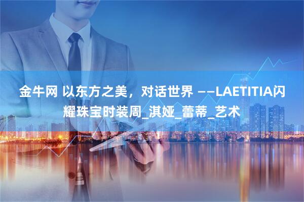 金牛网 以东方之美，对话世界 ——LAETITIA闪耀珠宝时装周_淇娅_蕾蒂_艺术