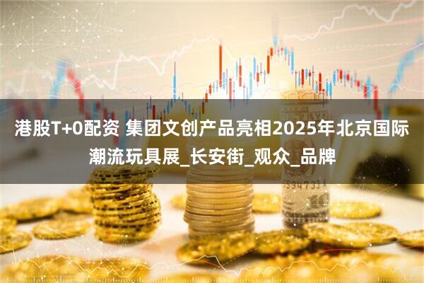 港股T+0配资 集团文创产品亮相2025年北京国际潮流玩具展_长安街_观众_品牌