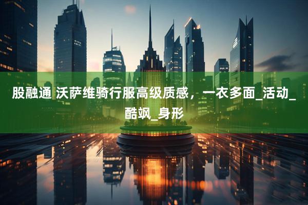 股融通 沃萨维骑行服高级质感，一衣多面_活动_酷飒_身形