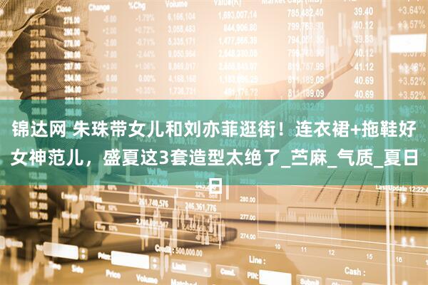 锦达网 朱珠带女儿和刘亦菲逛街！连衣裙+拖鞋好女神范儿，盛夏这3套造型太绝了_苎麻_气质_夏日