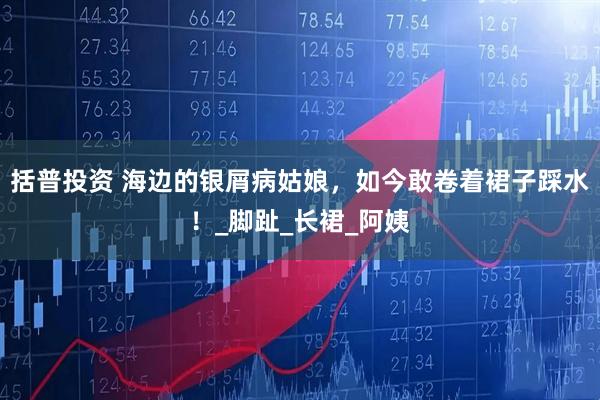 括普投资 海边的银屑病姑娘，如今敢卷着裙子踩水！_脚趾_长裙_阿姨