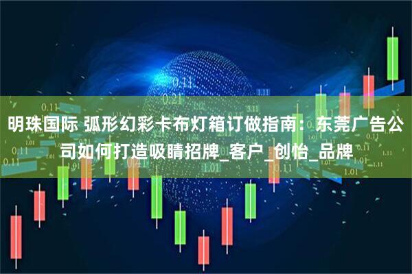 明珠国际 弧形幻彩卡布灯箱订做指南：东莞广告公司如何打造吸睛招牌_客户_创怡_品牌