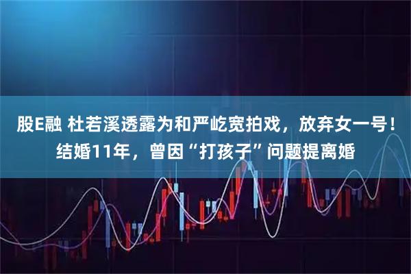 股E融 杜若溪透露为和严屹宽拍戏，放弃女一号！结婚11年，曾因“打孩子”问题提离婚