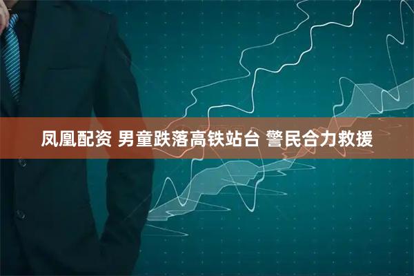 凤凰配资 男童跌落高铁站台 警民合力救援