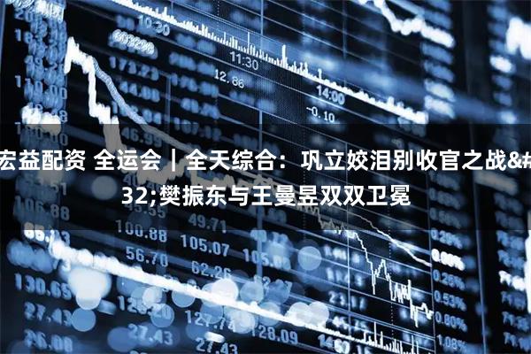 宏益配资 全运会｜全天综合：巩立姣泪别收官之战&#32;樊振东与王曼昱双双卫冕