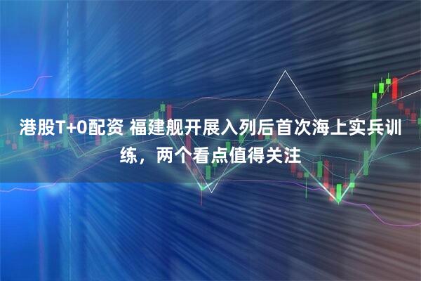 港股T+0配资 福建舰开展入列后首次海上实兵训练,两个看点值得关注