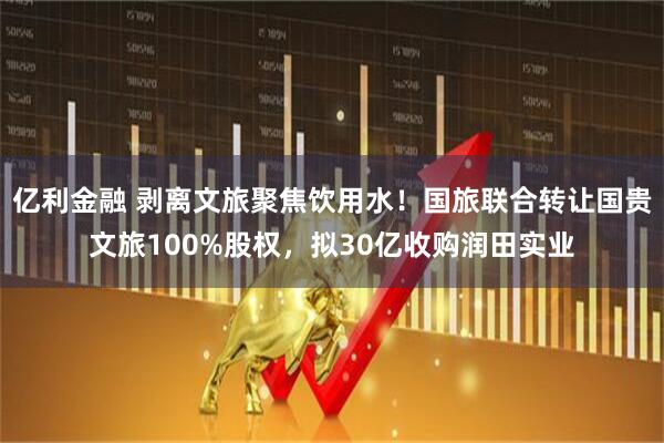 亿利金融 剥离文旅聚焦饮用水！国旅联合转让国贵文旅100%股权，拟30亿收购润田实业