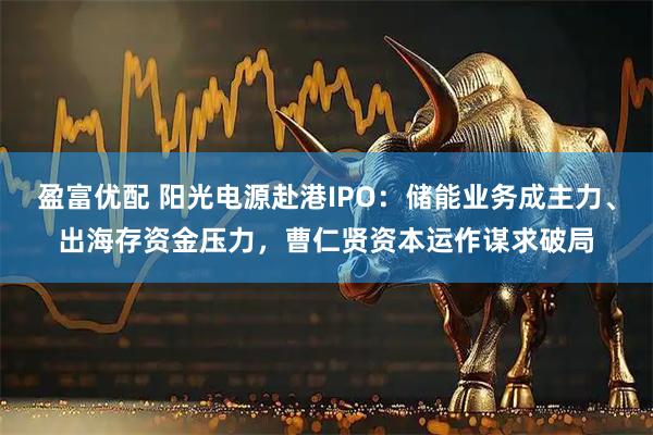 盈富优配 阳光电源赴港IPO:储能业务成主力、出海存资金压力,曹仁贤资本运作谋求破局