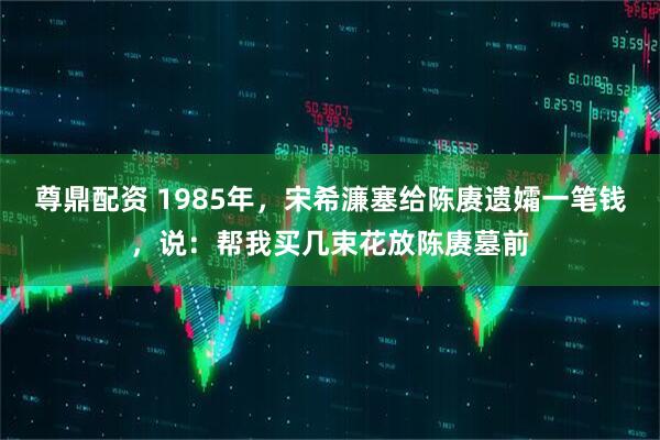 尊鼎配资 1985年，宋希濂塞给陈赓遗孀一笔钱，说：帮我买几束花放陈赓墓前