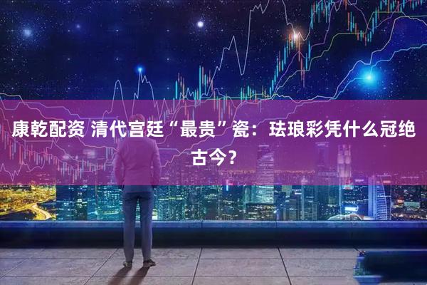 康乾配资 清代宫廷“最贵”瓷:珐琅彩凭什么冠绝古今?