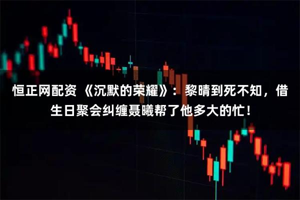 恒正网配资 《沉默的荣耀》:黎晴到死不知,借生日聚会纠缠聂曦帮了他多大的忙!