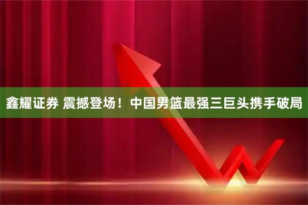 鑫耀证券 震撼登场!中国男篮最强三巨头携手破局