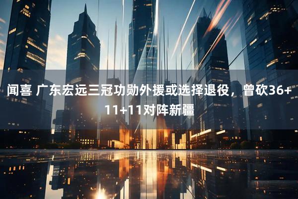 闻喜 广东宏远三冠功勋外援或选择退役,曾砍36+11+11对阵新疆